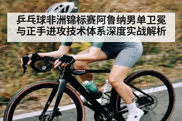 乒乓球非洲锦标赛阿鲁纳男单卫冕与正手进攻技术体系深度实战解析 | hk6