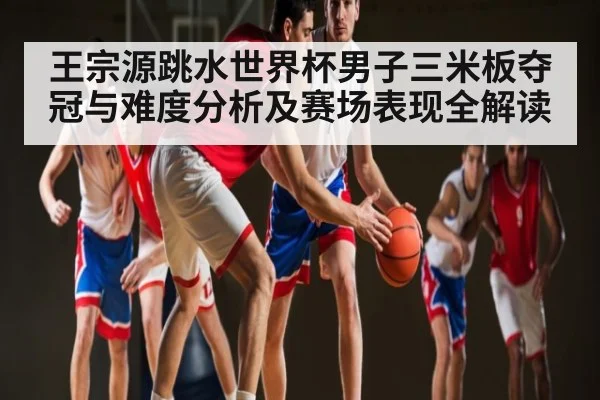 王宗源跳水世界杯男子三米板夺冠与难度分析及赛场表现全解读 | hk6