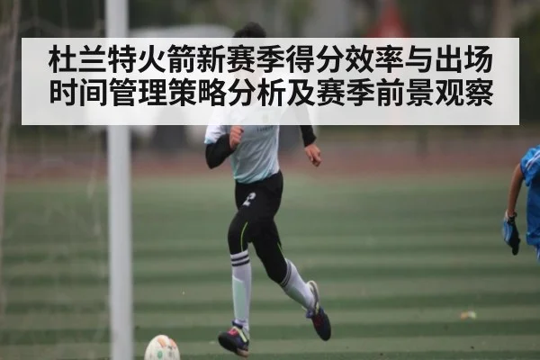 杜兰特火箭新赛季得分效率与出场时间管理策略分析及赛季前景观察 | hk6